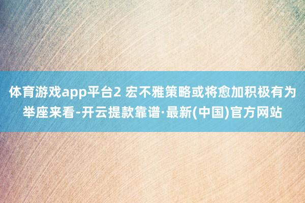 体育游戏app平台　　2 宏不雅策略或将愈加积极有为　　举座来看-开云提款靠谱·最新(中国)官方网站