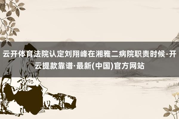 云开体育法院认定刘翔峰在湘雅二病院职责时候-开云提款靠谱·最新(中国)官方网站