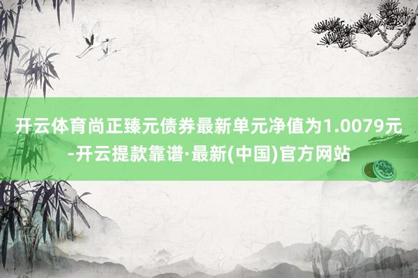 开云体育尚正臻元债券最新单元净值为1.0079元-开云提款靠谱·最新(中国)官方网站