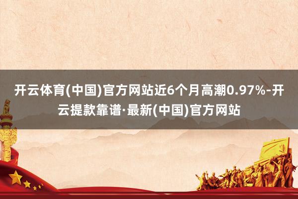 开云体育(中国)官方网站近6个月高潮0.97%-开云提款靠谱·最新(中国)官方网站